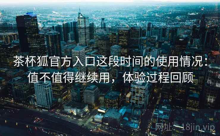 茶杯狐官方入口这段时间的使用情况:值不值得继续用,体验过程回顾