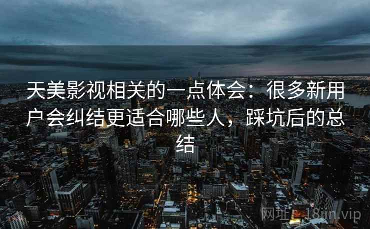 天美影视相关的一点体会:很多新用户会纠结更适合哪些人,踩坑后的总结