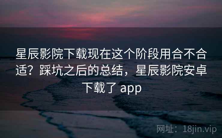 星辰影院下载现在这个阶段用合不合适?踩坑之后的总结,星辰影院安卓下载了 app