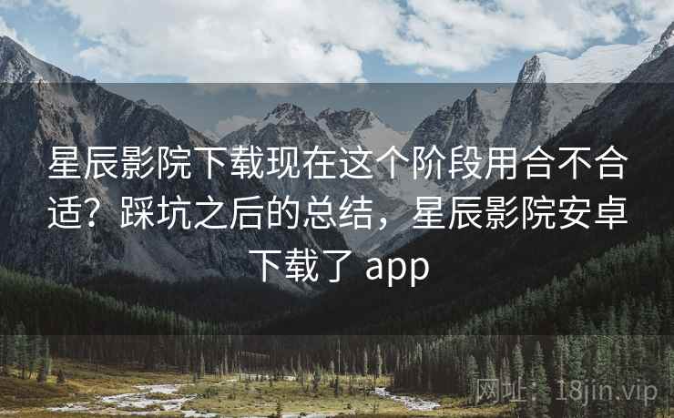星辰影院下载现在这个阶段用合不合适?踩坑之后的总结,星辰影院安卓下载了 app 第2张 星辰影院下载现在这个阶段用合不合适?踩坑之后的总结,星辰影院安卓下载了 app 第2张
