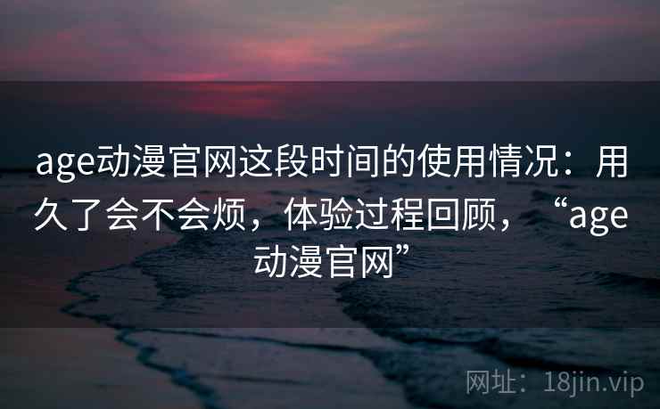 age动漫官网这段时间的使用情况:用久了会不会烦,体验过程回顾,“age动漫官网” 第2张 age动漫官网这段时间的使用情况:用久了会不会烦,体验过程回顾,“age动漫官网” 第2张