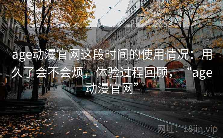 age动漫官网这段时间的使用情况:用久了会不会烦,体验过程回顾,“age动漫官网”