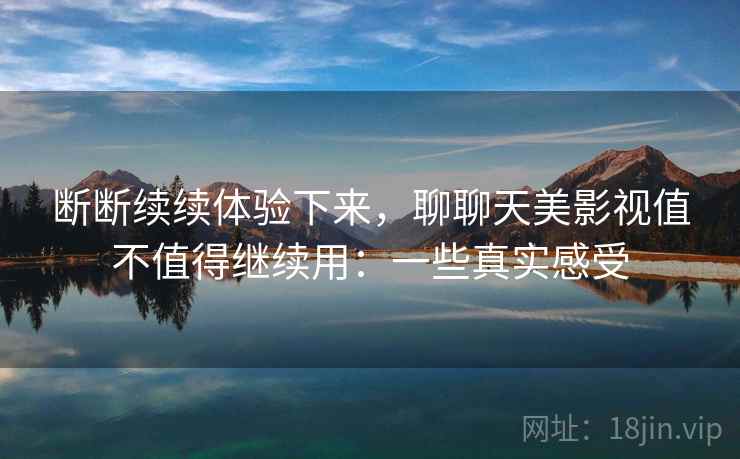 断断续续体验下来,聊聊天美影视值不值得继续用:一些真实感受