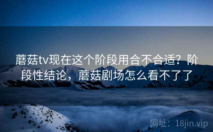蘑菇tv现在这个阶段用合不合适?阶段性结论,蘑菇剧场怎么看不了了 第2张 蘑菇tv现在这个阶段用合不合适?阶段性结论,蘑菇剧场怎么看不了了 第2张