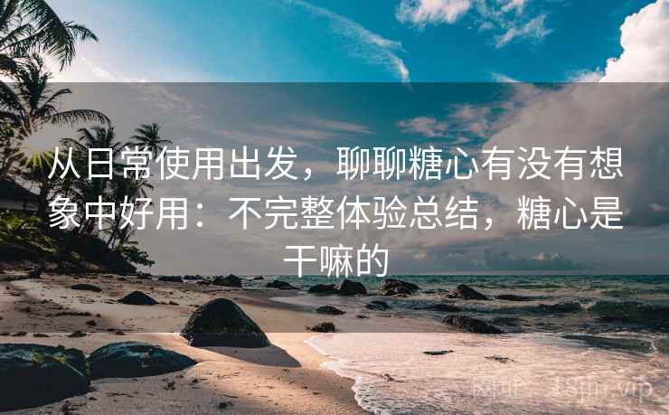从日常使用出发,聊聊糖心有没有想象中好用:不完整体验总结,糖心是干嘛的 第2张 从日常使用出发,聊聊糖心有没有想象中好用:不完整体验总结,糖心是干嘛的 第2张