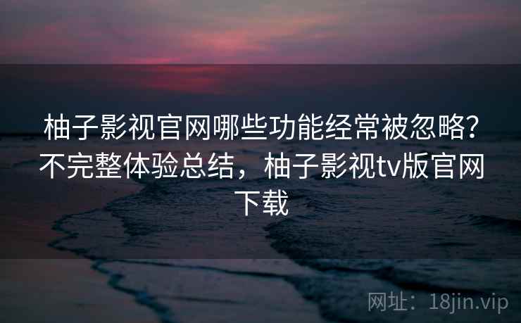 柚子影视官网哪些功能经常被忽略?不完整体验总结,柚子影视tv版官网下载 第2张 柚子影视官网哪些功能经常被忽略?不完整体验总结,柚子影视tv版官网下载 第2张