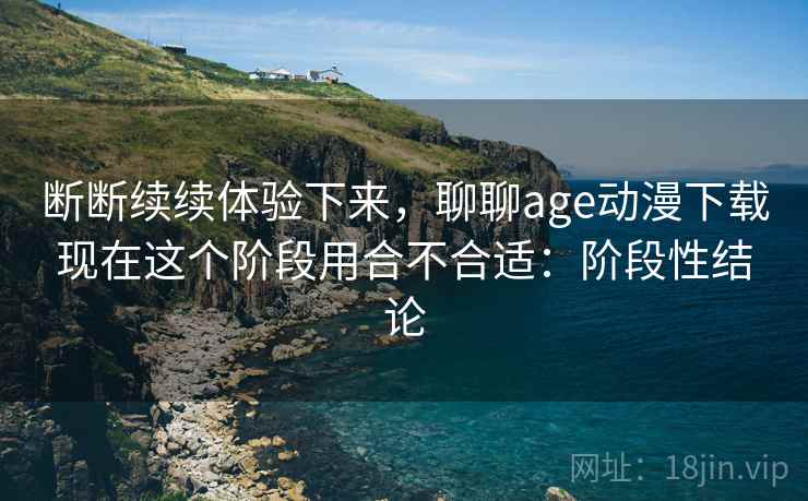 断断续续体验下来,聊聊age动漫下载现在这个阶段用合不合适:阶段性结论