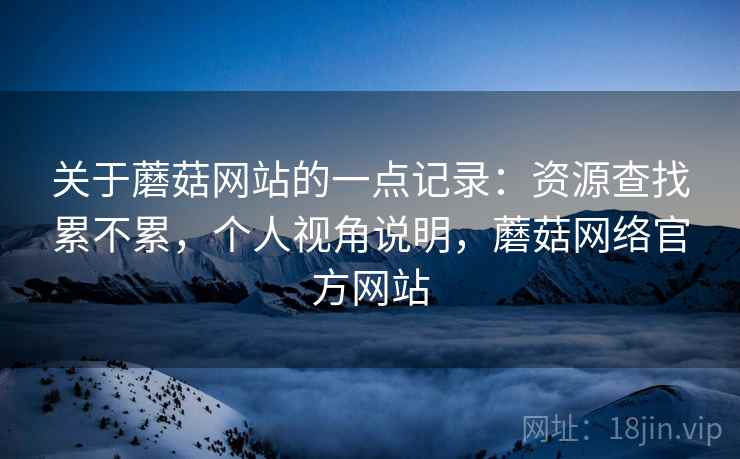 关于蘑菇网站的一点记录:资源查找累不累,个人视角说明,蘑菇网络官方网站