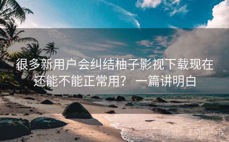 很多新用户会纠结柚子影视下载现在还能不能正常用? 一篇讲明白 第2张 很多新用户会纠结柚子影视下载现在还能不能正常用? 一篇讲明白 第2张