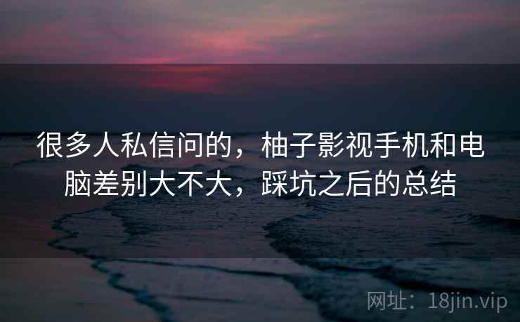 很多人私信问的,柚子影视手机和电脑差别大不大,踩坑之后的总结