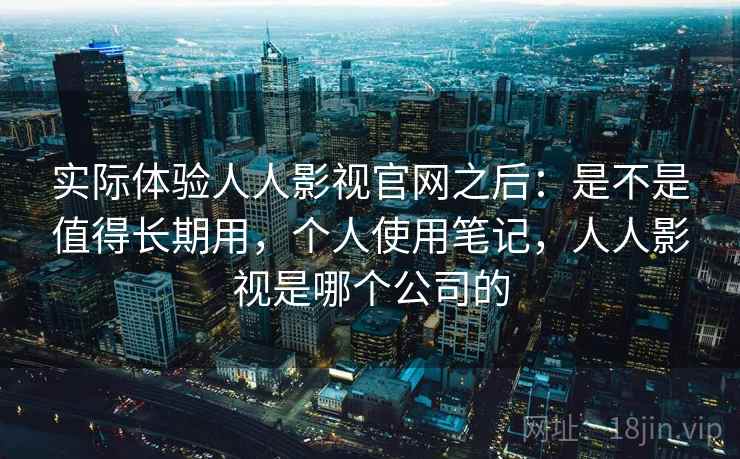 实际体验人人影视官网之后:是不是值得长期用,个人使用笔记,人人影视是哪个公司的