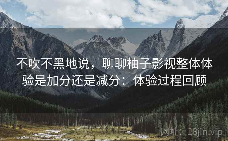 不吹不黑地说,聊聊柚子影视整体体验是加分还是减分:体验过程回顾 第2张 不吹不黑地说,聊聊柚子影视整体体验是加分还是减分:体验过程回顾 第2张