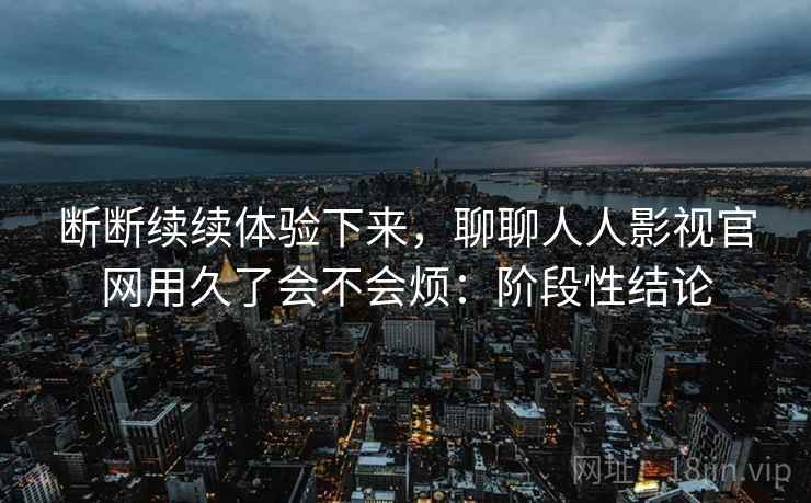 断断续续体验下来,聊聊人人影视官网用久了会不会烦:阶段性结论
