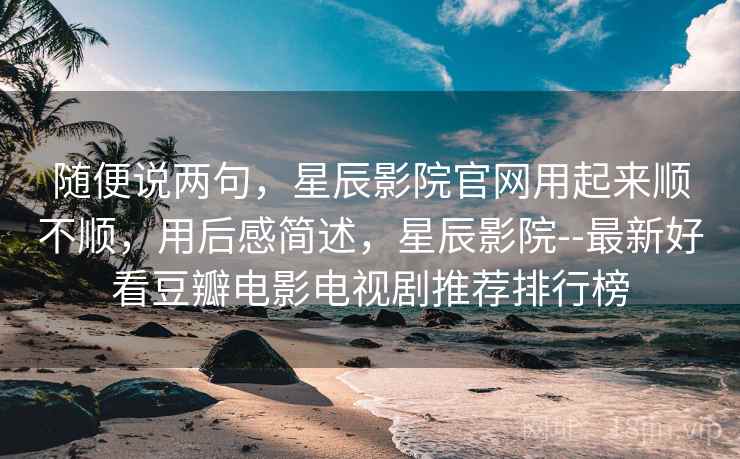 随便说两句,星辰影院官网用起来顺不顺,用后感简述,星辰影院--最新好看豆瓣电影电视剧推荐排行榜 第2张 随便说两句,星辰影院官网用起来顺不顺,用后感简述,星辰影院--最新好看豆瓣电影电视剧推荐排行榜 第2张