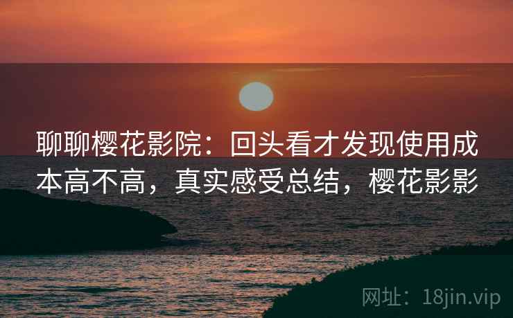 聊聊樱花影院：回头看才发现使用成本高不高，真实感受总结，樱花影影